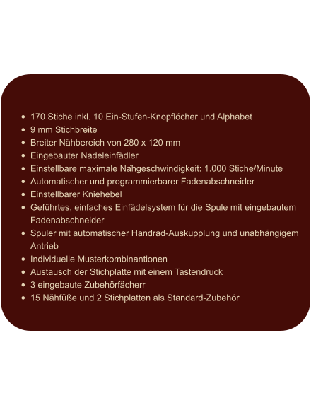 •	170 Stiche inkl. 10 Ein-Stufen-Knopflöcher und Alphabet •	9 mm Stichbreite •	Breiter Nähbereich von 280 x 120 mm •	Eingebauter Nadeleinfädler •	Einstellbare maximale Nähgeschwindigkeit: 1.000 Stiche/Minute •	Automatischer und programmierbarer Fadenabschneider •	Einstellbarer Kniehebel •	Geführtes, einfaches Einfädelsystem für die Spule mit eingebautem Fadenabschneider •	Spuler mit automatischer Handrad-Auskupplung und unabhängigem Antrieb •	Individuelle Musterkombinantionen •	Austausch der Stichplatte mit einem Tastendruck •	3 eingebaute Zubehörfächerr •	15 Nähfüße und 2 Stichplatten als Standard-Zubehör