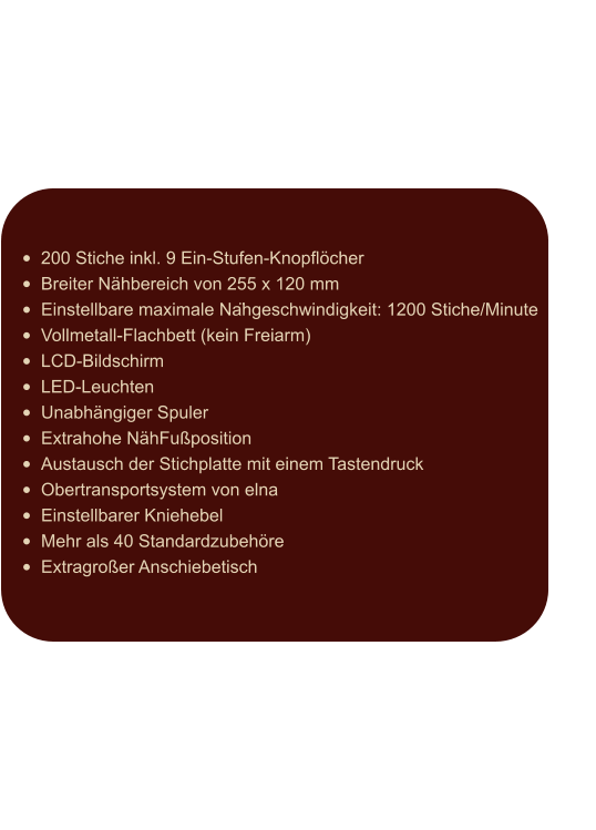 •	200 Stiche inkl. 9 Ein-Stufen-Knopflöcher •	Breiter Nähbereich von 255 x 120 mm •	Einstellbare maximale Nähgeschwindigkeit: 1200 Stiche/Minute •	Vollmetall-Flachbett (kein Freiarm) •	LCD-Bildschirm •	LED-Leuchten •	Unabhängiger Spuler •	Extrahohe NähFußposition •	Austausch der Stichplatte mit einem Tastendruck •	Obertransportsystem von elna •	Einstellbarer Kniehebel •	Mehr als 40 Standardzubehöre •	Extragroßer Anschiebetisch