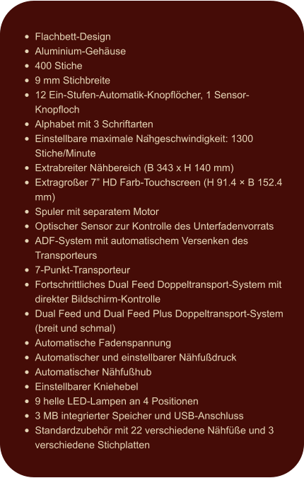 •	Flachbett-Design •	Aluminium-Gehäuse •	400 Stiche •	9 mm Stichbreite •	12 Ein-Stufen-Automatik-Knopflöcher, 1 Sensor-Knopfloch •	Alphabet mit 3 Schriftarten •	Einstellbare maximale Nähgeschwindigkeit: 1300 Stiche/Minute •	Extrabreiter Nähbereich (B 343 x H 140 mm) •	Extragroßer 7” HD Farb-Touchscreen (H 91.4 × B 152.4 mm) •	Spuler mit separatem Motor •	Optischer Sensor zur Kontrolle des Unterfadenvorrats •	ADF-System mit automatischem Versenken des Transporteurs •	7-Punkt-Transporteur •	Fortschrittliches Dual Feed Doppeltransport-System mit direkter Bildschirm-Kontrolle •	Dual Feed und Dual Feed Plus Doppeltransport-System (breit und schmal) •	Automatische Fadenspannung •	Automatischer und einstellbarer Nähfußdruck •	Automatischer Nähfußhub •	Einstellbarer Kniehebel •	9 helle LED-Lampen an 4 Positionen •	3 MB integrierter Speicher und USB-Anschluss •	Standardzubehör mit 22 verschiedene Nähfüße und 3 verschiedene Stichplatten