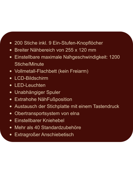 •	200 Stiche inkl. 9 Ein-Stufen-Knopflöcher •	Breiter Nähbereich von 255 x 120 mm •	Einstellbare maximale Nähgeschwindigkeit: 1200 Stiche/Minute •	Vollmetall-Flachbett (kein Freiarm) •	LCD-Bildschirm •	LED-Leuchten •	Unabhängiger Spuler •	Extrahohe NähFußposition •	Austausch der Stichplatte mit einem Tastendruck •	Obertransportsystem von elna •	Einstellbarer Kniehebel •	Mehr als 40 Standardzubehöre •	Extragroßer Anschiebetisch